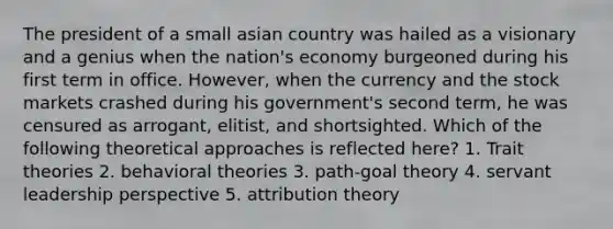 The president of a small asian country was hailed as a visionary and a genius when the nation's economy burgeoned during his first term in office. However, when the currency and the stock markets crashed during his government's second term, he was censured as arrogant, elitist, and shortsighted. Which of the following theoretical approaches is reflected here? 1. Trait theories 2. behavioral theories 3. path-goal theory 4. servant leadership perspective 5. attribution theory