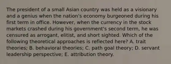 The president of a small Asian country was held as a visionary and a genius when the nation's economy burgeoned during his first term in office. However, when the currency in the stock markets crashed during his government's second term, he was censured as arrogant, elitist, and short sighted. Which of the following theoretical approaches is reflected here? A. trait theories; B. behavioral theories; C. path goal theory; D. servant leadership perspective; E. attribution theory.