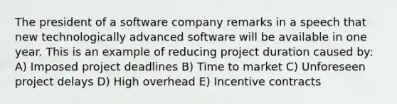 The president of a software company remarks in a speech that new technologically advanced software will be available in one year. This is an example of reducing project duration caused by: A) Imposed project deadlines B) Time to market C) Unforeseen project delays D) High overhead E) Incentive contracts