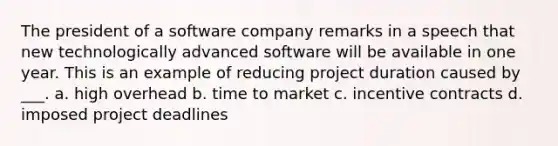 The president of a software company remarks in a speech that new technologically advanced software will be available in one year. This is an example of reducing project duration caused by ___. a. high overhead b. time to market c. incentive contracts d. imposed project deadlines