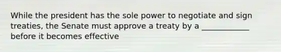 While the president has the sole power to negotiate and sign treaties, the Senate must approve a treaty by a ____________ before it becomes effective