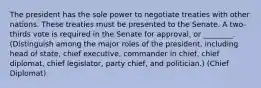 The president has the sole power to negotiate treaties with other nations. These treaties must be presented to the Senate. A two-thirds vote is required in the Senate for approval, or ________. (Distinguish among the major roles of the president, including head of state, chief executive, commander in chief, chief diplomat, chief legislator, party chief, and politician.) (Chief Diplomat)