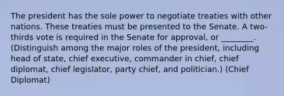 The president has the sole power to negotiate treaties with other nations. These treaties must be presented to the Senate. A two-thirds vote is required in the Senate for approval, or ________. (Distinguish among the major roles of the president, including head of state, chief executive, commander in chief, chief diplomat, chief legislator, party chief, and politician.) (Chief Diplomat)