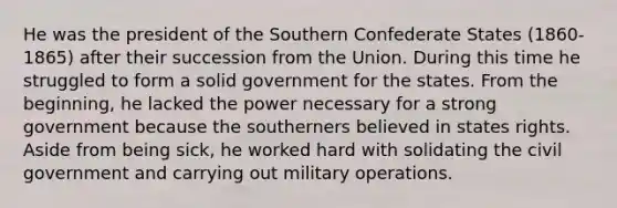 He was the president of the Southern Confederate States (1860-1865) after their succession from the Union. During this time he struggled to form a solid government for the states. From the beginning, he lacked the power necessary for a strong government because the southerners believed in states rights. Aside from being sick, he worked hard with solidating the civil government and carrying out military operations.