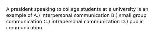 A president speaking to college students at a university is an example of A.) interpersonal communication B.) small group communication C.) intrapersonal communication D.) public communication