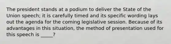 The president stands at a podium to deliver the State of the Union speech; it is carefully timed and its specific wording lays out the agenda for the coming legislative session. Because of its advantages in this situation, the method of presentation used for this speech is _____?