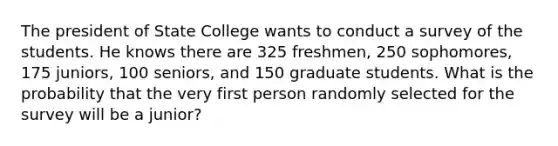 The president of State College wants to conduct a survey of the students. He knows there are 325 freshmen, 250 sophomores, 175 juniors, 100 seniors, and 150 graduate students. What is the probability that the very first person randomly selected for the survey will be a junior?