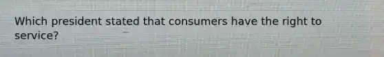 Which president stated that consumers have the right to service?