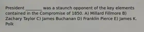 President ________ was a staunch opponent of the key elements contained in the Compromise of 1850. A) Millard Fillmore B) Zachary Taylor C) James Buchanan D) Franklin Pierce E) James K. Polk