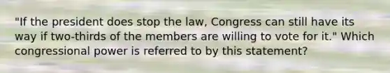 "If the president does stop the law, Congress can still have its way if two-thirds of the members are willing to vote for it." Which congressional power is referred to by this statement?