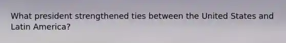 What president strengthened ties between the United States and Latin America?
