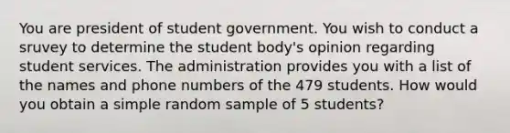 You are president of student government. You wish to conduct a sruvey to determine the student body's opinion regarding student services. The administration provides you with a list of the names and phone numbers of the 479 students. How would you obtain a simple random sample of 5 students?