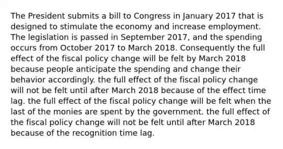 The President submits a bill to Congress in January 2017 that is designed to stimulate the economy and increase employment. The legislation is passed in September 2017, and the spending occurs from October 2017 to March 2018. Consequently the full effect of the <a href='https://www.questionai.com/knowledge/kPTgdbKdvz-fiscal-policy' class='anchor-knowledge'>fiscal policy</a> change will be felt by March 2018 because people anticipate the spending and change their behavior accordingly. the full effect of the fiscal policy change will not be felt until after March 2018 because of the effect time lag. the full effect of the fiscal policy change will be felt when the last of the monies are spent by the government. the full effect of the fiscal policy change will not be felt until after March 2018 because of the recognition time lag.