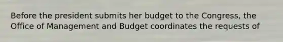 Before the president submits her budget to the Congress, the Office of Management and Budget coordinates the requests of