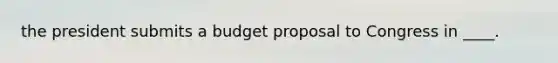 the president submits a budget proposal to Congress in ____.