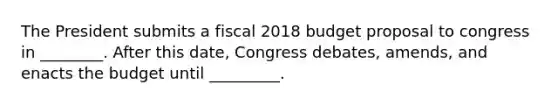 The President submits a fiscal 2018 budget proposal to congress in ________. After this date, Congress debates, amends, and enacts the budget until _________.