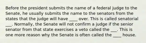 Before the president submits the name of a federal judge to the Senate, he usually submits the name to the senators from the states that the judge will have ____ over. This is called senatorial ___. Normally, the Senate will not confirm a judge if the senior senator from that state exercises a veto called the ___. This is one more reason why the Senate is often called the ____ house.