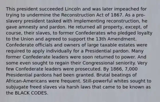 This president succeeded Lincoln and was later impeached for trying to undermine the Reconstruction Act of 1867. As a pro-slavery president tasked with implementing reconstruction, he gave amnesty and pardon. He returned all property, except, of course, their slaves, to former Confederates who pledged loyalty to the Union and agreed to support the 13th Amendment. Confederate officials and owners of large taxable estates were required to apply individually for a Presidential pardon. Many former Confederate leaders were soon returned to power. And some even sought to regain their Congressional seniority. Very few Confederate leaders were prosecuted. By 1866, 7,000 Presidential pardons had been granted. Brutal beatings of African-Americans were frequent. Still-powerful whites sought to subjugate freed slaves via harsh laws that came to be known as the BLACK CODES.