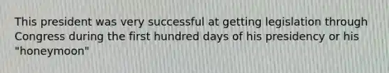 This president was very successful at getting legislation through Congress during the first hundred days of his presidency or his "honeymoon"