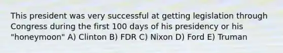 This president was very successful at getting legislation through Congress during the first 100 days of his presidency or his "honeymoon" A) Clinton B) FDR C) Nixon D) Ford E) Truman