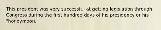 This president was very successful at getting legislation through Congress during the first hundred days of his presidency or his "honeymoon."