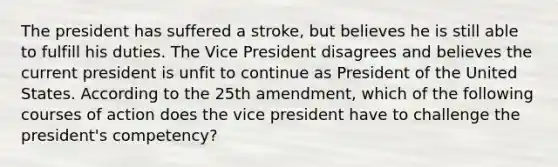 The president has suffered a stroke, but believes he is still able to fulfill his duties. The Vice President disagrees and believes the current president is unfit to continue as President of the United States. According to the 25th amendment, which of the following courses of action does the vice president have to challenge the president's competency?