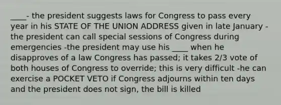 ____- the president suggests laws for Congress to pass every year in his STATE OF THE UNION ADDRESS given in late January -the president can call special sessions of Congress during emergencies -the president may use his ____ when he disapproves of a law Congress has passed; it takes 2/3 vote of both houses of Congress to override; this is very difficult -he can exercise a POCKET VETO if Congress adjourns within ten days and the president does not sign, the bill is killed