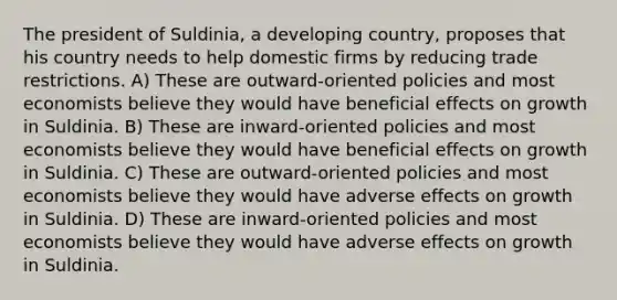 The president of Suldinia, a developing country, proposes that his country needs to help domestic firms by reducing trade restrictions. A) These are outward-oriented policies and most economists believe they would have beneficial effects on growth in Suldinia. B) These are inward-oriented policies and most economists believe they would have beneficial effects on growth in Suldinia. C) These are outward-oriented policies and most economists believe they would have adverse effects on growth in Suldinia. D) These are inward-oriented policies and most economists believe they would have adverse effects on growth in Suldinia.