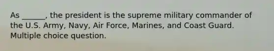 As ______, the president is the supreme military commander of the U.S. Army, Navy, Air Force, Marines, and Coast Guard. Multiple choice question.