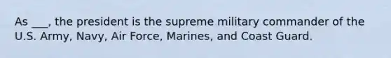 As ___, the president is the supreme military commander of the U.S. Army, Navy, Air Force, Marines, and Coast Guard.