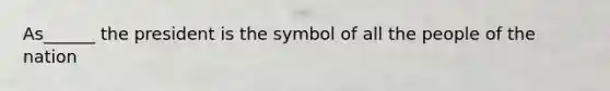 As______ the president is the symbol of all the people of the nation