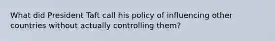 What did President Taft call his policy of influencing other countries without actually controlling them?