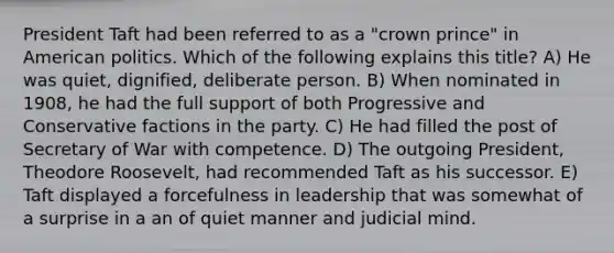President Taft had been referred to as a "crown prince" in American politics. Which of the following explains this title? A) He was quiet, dignified, deliberate person. B) When nominated in 1908, he had the full support of both Progressive and Conservative factions in the party. C) He had filled the post of Secretary of War with competence. D) The outgoing President, Theodore Roosevelt, had recommended Taft as his successor. E) Taft displayed a forcefulness in leadership that was somewhat of a surprise in a an of quiet manner and judicial mind.