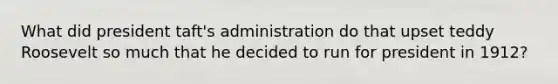 What did president taft's administration do that upset teddy Roosevelt so much that he decided to run for president in 1912?