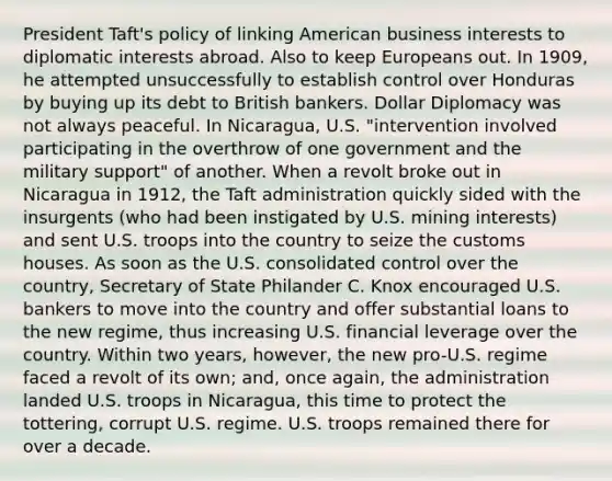 President Taft's policy of linking American business interests to diplomatic interests abroad. Also to keep Europeans out. In 1909, he attempted unsuccessfully to establish control over Honduras by buying up its debt to British bankers. Dollar Diplomacy was not always peaceful. In Nicaragua, U.S. "intervention involved participating in the overthrow of one government and the military support" of another. When a revolt broke out in Nicaragua in 1912, the Taft administration quickly sided with the insurgents (who had been instigated by U.S. mining interests) and sent U.S. troops into the country to seize the customs houses. As soon as the U.S. consolidated control over the country, Secretary of State Philander C. Knox encouraged U.S. bankers to move into the country and offer substantial loans to the new regime, thus increasing U.S. financial leverage over the country. Within two years, however, the new pro-U.S. regime faced a revolt of its own; and, once again, the administration landed U.S. troops in Nicaragua, this time to protect the tottering, corrupt U.S. regime. U.S. troops remained there for over a decade.