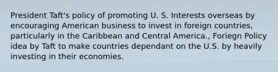 President Taft's policy of promoting U. S. Interests overseas by encouraging American business to invest in foreign countries, particularly in the Caribbean and Central America., Foriegn Policy idea by Taft to make countries dependant on the U.S. by heavily investing in their economies.