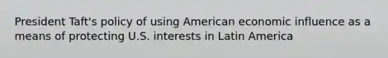 President Taft's policy of using American economic influence as a means of protecting U.S. interests in Latin America