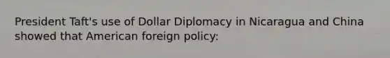 President Taft's use of Dollar Diplomacy in Nicaragua and China showed that American foreign policy: