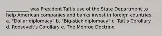 __________ was President Taft's use of the State Department to help American companies and banks invest in foreign countries. a. "Dollar diplomacy" b. "Big-stick diplomacy" c. Taft's Corollary d. Roosevelt's Corollary e. The Monroe Doctrine