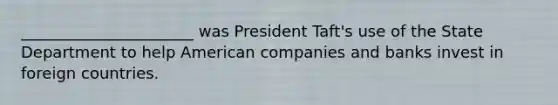 ______________________ was President Taft's use of the State Department to help American companies and banks invest in foreign countries.