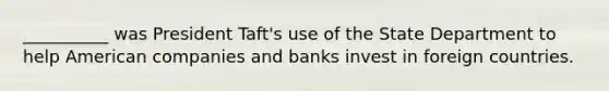 __________ was President Taft's use of the State Department to help American companies and banks invest in foreign countries.