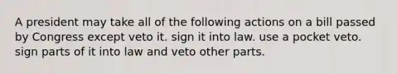 A president may take all of the following actions on a bill passed by Congress except veto it. sign it into law. use a pocket veto. sign parts of it into law and veto other parts.