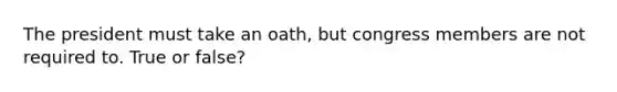 The president must take an oath, but congress members are not required to. True or false?