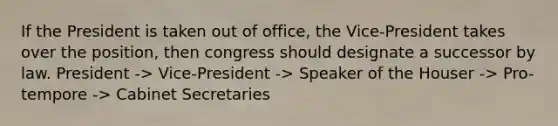 If the President is taken out of office, the Vice-President takes over the position, then congress should designate a successor by law. President -> Vice-President -> Speaker of the Houser -> Pro-tempore -> Cabinet Secretaries