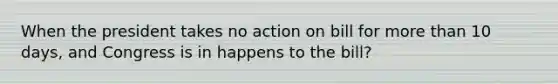 When the president takes no action on bill for <a href='https://www.questionai.com/knowledge/keWHlEPx42-more-than' class='anchor-knowledge'>more than</a> 10 days, and Congress is in happens to the bill?