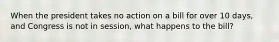 When the president takes no action on a bill for over 10 days, and Congress is not in session, what happens to the bill?