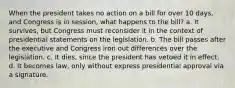 When the president takes no action on a bill for over 10 days, and Congress is in session, what happens to the bill? a. It survives, but Congress must reconsider it in the context of presidential statements on the legislation. b. The bill passes after the executive and Congress iron out differences over the legislation. c. It dies, since the president has vetoed it in effect. d. It becomes law, only without express presidential approval via a signature.