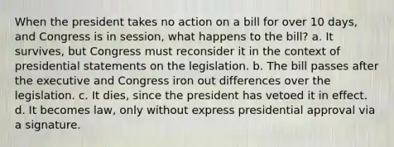 When the president takes no action on a bill for over 10 days, and Congress is in session, what happens to the bill? a. It survives, but Congress must reconsider it in the context of presidential statements on the legislation. b. The bill passes after the executive and Congress iron out differences over the legislation. c. It dies, since the president has vetoed it in effect. d. It becomes law, only without express presidential approval via a signature.