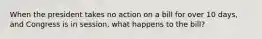 When the president takes no action on a bill for over 10 days, and Congress is in session, what happens to the bill?