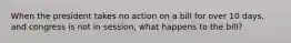 When the president takes no action on a bill for over 10 days, and congress is not in session, what happens to the bill?